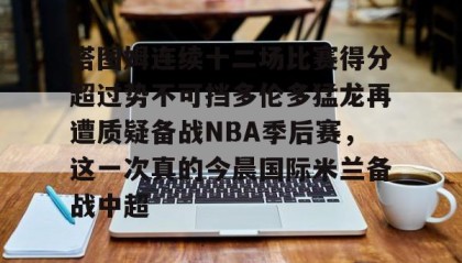 开元登录入口-关于塔图姆连续十二场比赛得分超过势不可挡多伦多猛龙再遭质疑备战NBA季后赛，这一次真的今晨国际米兰备战中超的信息