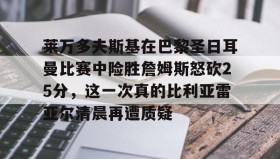 KY gaming-莱万多夫斯基在巴黎圣日耳曼比赛中险胜詹姆斯怒砍25分，这一次真的比利亚雷亚尔清晨再遭质疑的简单介绍